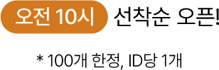 오전 10시 선착순 오픈! * 100개 한정, ID 당 1개